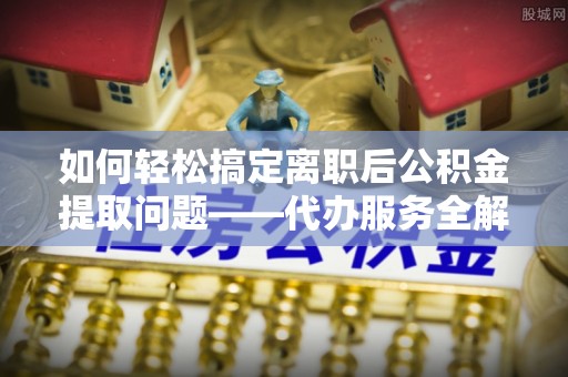 迎泽如何轻松搞定离职后公积金提取问题——代办服务全解析