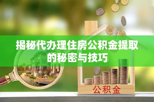 迎泽揭秘代办理住房公积金提取的秘密与技巧