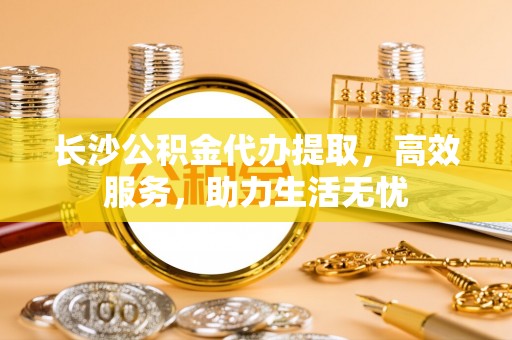 迎泽长沙公积金代办提取，高效服务，助力生活无忧