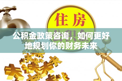 迎泽公积金政策咨询，如何更好地规划你的财务未来