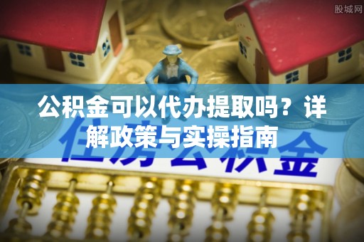 迎泽公积金可以代办提取吗？详解政策与实操指南