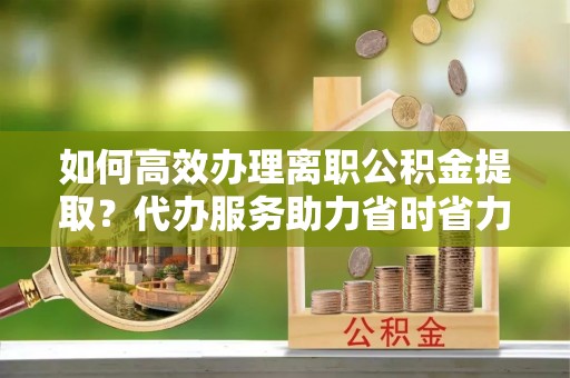 迎泽如何高效办理离职公积金提取？代办服务助力省时省力