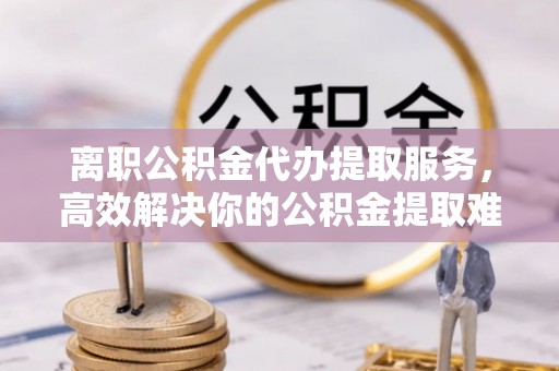 迎泽离职公积金代办提取服务，高效解决你的公积金提取难题