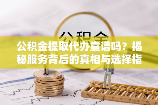 迎泽公积金提取代办靠谱吗？揭秘服务背后的真相与选择指南