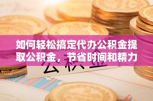 迎泽如何轻松搞定代办公积金提取公积金，节省时间和精力的秘密武器