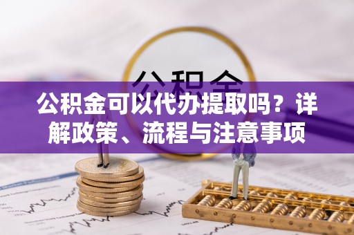 迎泽公积金可以代办提取吗？详解政策、流程与注意事项