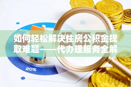 迎泽如何轻松解决住房公积金提取难题——代办理服务全解析