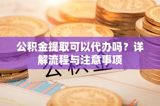 迎泽公积金提取可以代办吗？详解流程与注意事项