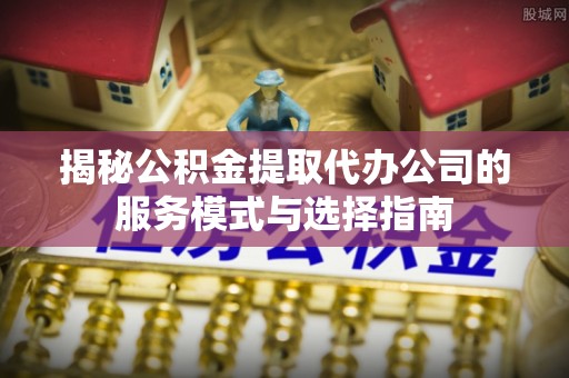 迎泽揭秘公积金提取代办公司的服务模式与选择指南