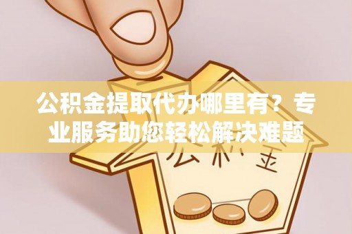 迎泽公积金提取代办哪里有？专业服务助您轻松解决难题