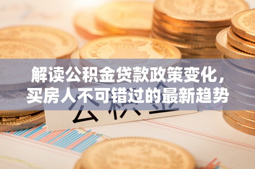 迎泽解读公积金贷款政策变化，买房人不可错过的最新趋势