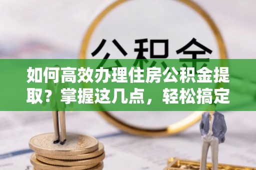 迎泽如何高效办理住房公积金提取？掌握这几点，轻松搞定！