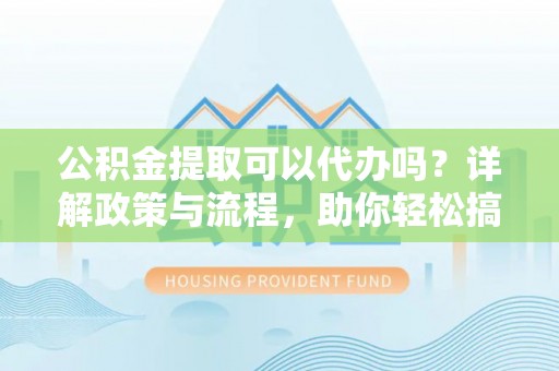 迎泽公积金提取可以代办吗？详解政策与流程，助你轻松搞定！