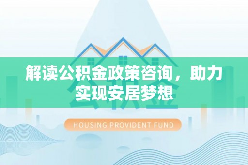 迎泽解读公积金政策咨询，助力实现安居梦想