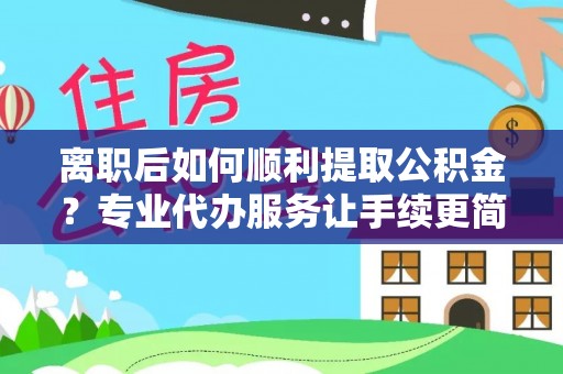 迎泽离职后如何顺利提取公积金？专业代办服务让手续更简单