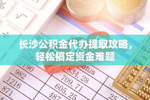 迎泽长沙公积金代办提取攻略，轻松搞定资金难题