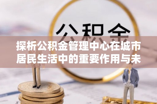 迎泽探析公积金管理中心在城市居民生活中的重要作用与未来发展趋势