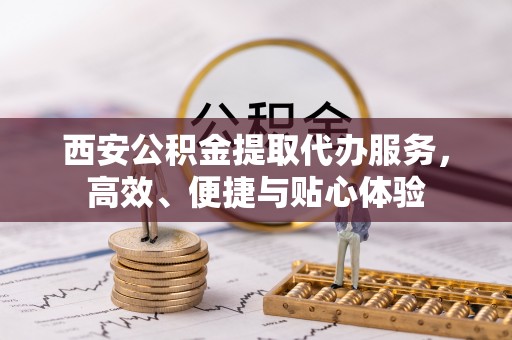 迎泽西安公积金提取代办服务，高效、便捷与贴心体验