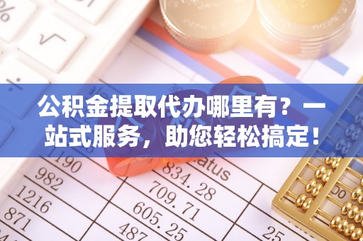 迎泽公积金提取代办哪里有？一站式服务，助您轻松搞定！