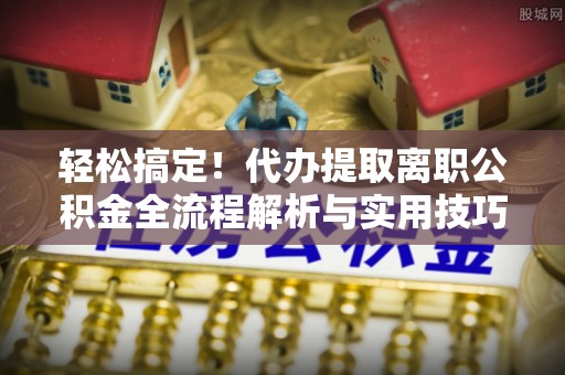 迎泽轻松搞定！代办提取离职公积金全流程解析与实用技巧