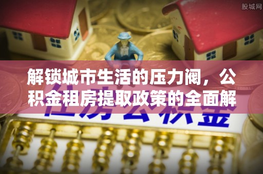 迎泽解锁城市生活的压力阀，公积金租房提取政策的全面解析与实践指南