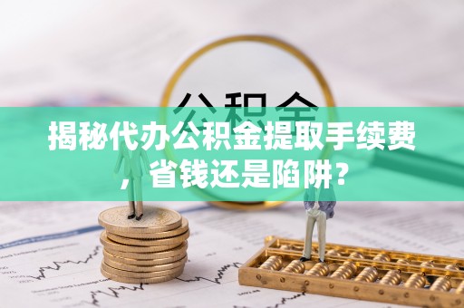 迎泽揭秘代办公积金提取手续费，省钱还是陷阱？