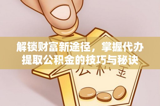 迎泽解锁财富新途径，掌握代办提取公积金的技巧与秘诀
