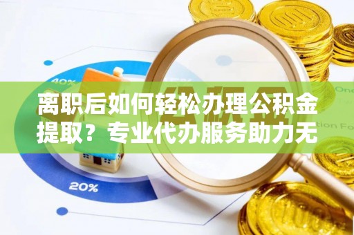 迎泽离职后如何轻松办理公积金提取？专业代办服务助力无忧