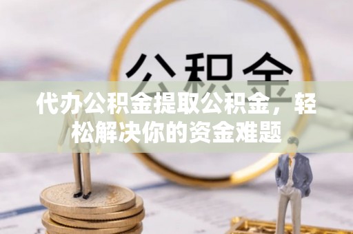 迎泽代办公积金提取公积金，轻松解决你的资金难题