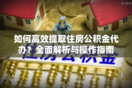 迎泽如何高效提取住房公积金代办？全面解析与操作指南