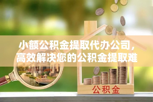 迎泽小额公积金提取代办公司，高效解决您的公积金提取难题