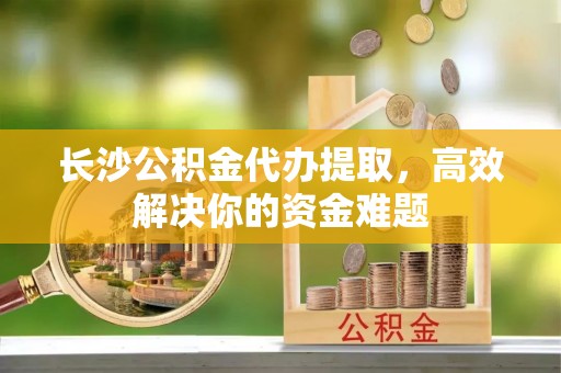 迎泽长沙公积金代办提取，高效解决你的资金难题