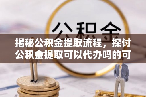 迎泽揭秘公积金提取流程，探讨公积金提取可以代办吗的可行性与注意事项