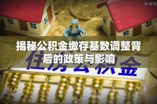 迎泽揭秘公积金缴存基数调整背后的政策与影响