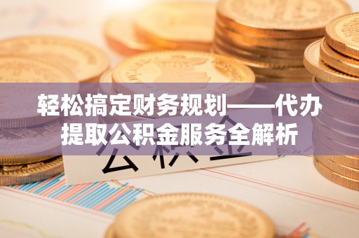 迎泽轻松搞定财务规划——代办提取公积金服务全解析