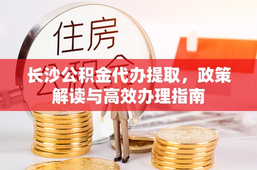 迎泽长沙公积金代办提取，政策解读与高效办理指南