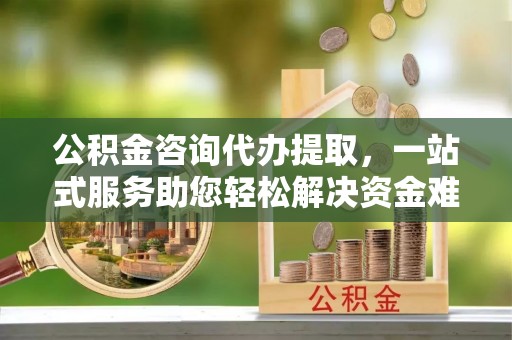 迎泽公积金咨询代办提取，一站式服务助您轻松解决资金难题
