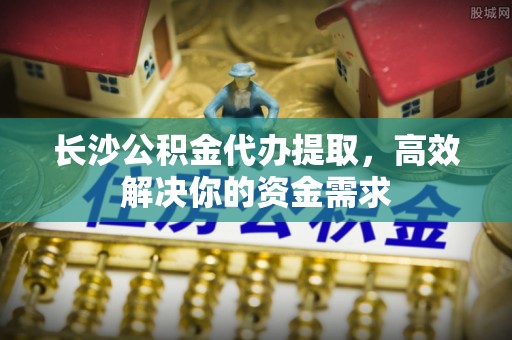 迎泽长沙公积金代办提取，高效解决你的资金需求