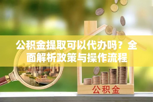 迎泽公积金提取可以代办吗？全面解析政策与操作流程