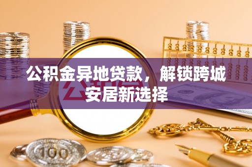 迎泽公积金异地贷款，解锁跨城安居新选择