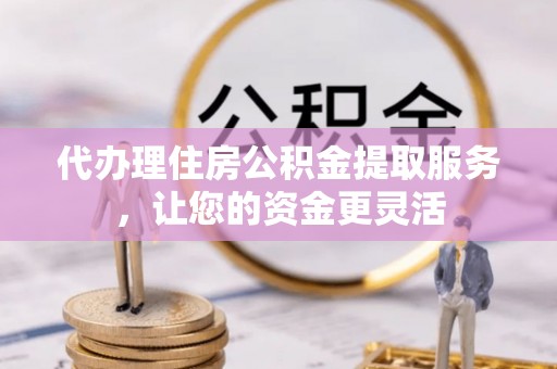 迎泽代办理住房公积金提取服务，让您的资金更灵活