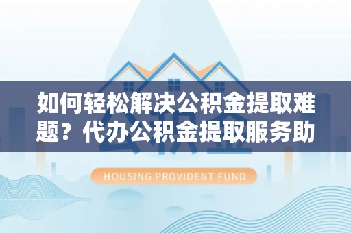迎泽如何轻松解决公积金提取难题？代办公积金提取服务助您一臂之力