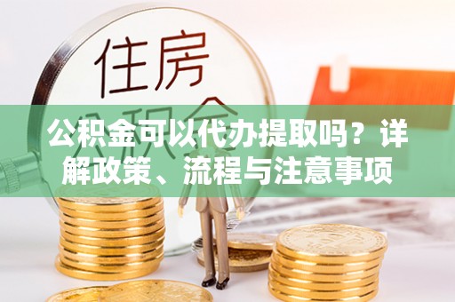 迎泽公积金可以代办提取吗？详解政策、流程与注意事项