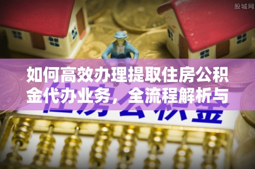 迎泽如何高效办理提取住房公积金代办业务，全流程解析与实用建议