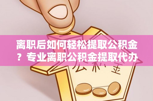 迎泽离职后如何轻松提取公积金？专业离职公积金提取代办服务指南