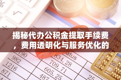 迎泽揭秘代办公积金提取手续费，费用透明化与服务优化的关键