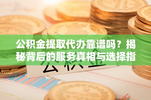 迎泽公积金提取代办靠谱吗？揭秘背后的服务真相与选择指南
