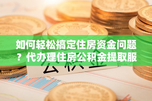 迎泽如何轻松搞定住房资金问题？代办理住房公积金提取服务全解析