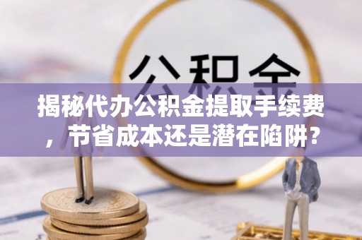 迎泽揭秘代办公积金提取手续费，节省成本还是潜在陷阱？
