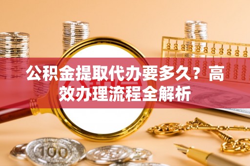 迎泽公积金提取代办要多久？高效办理流程全解析